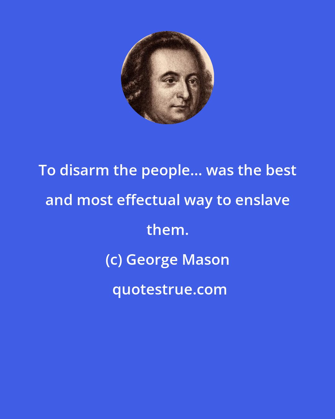 George Mason: To disarm the people... was the best and most effectual way to enslave them.