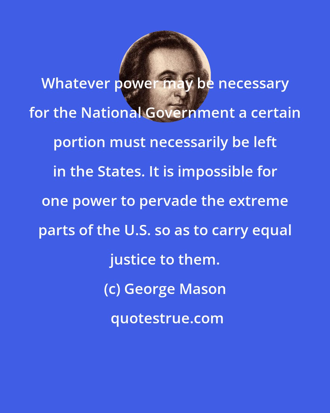 George Mason: Whatever power may be necessary for the National Government a certain portion must necessarily be left in the States. It is impossible for one power to pervade the extreme parts of the U.S. so as to carry equal justice to them.