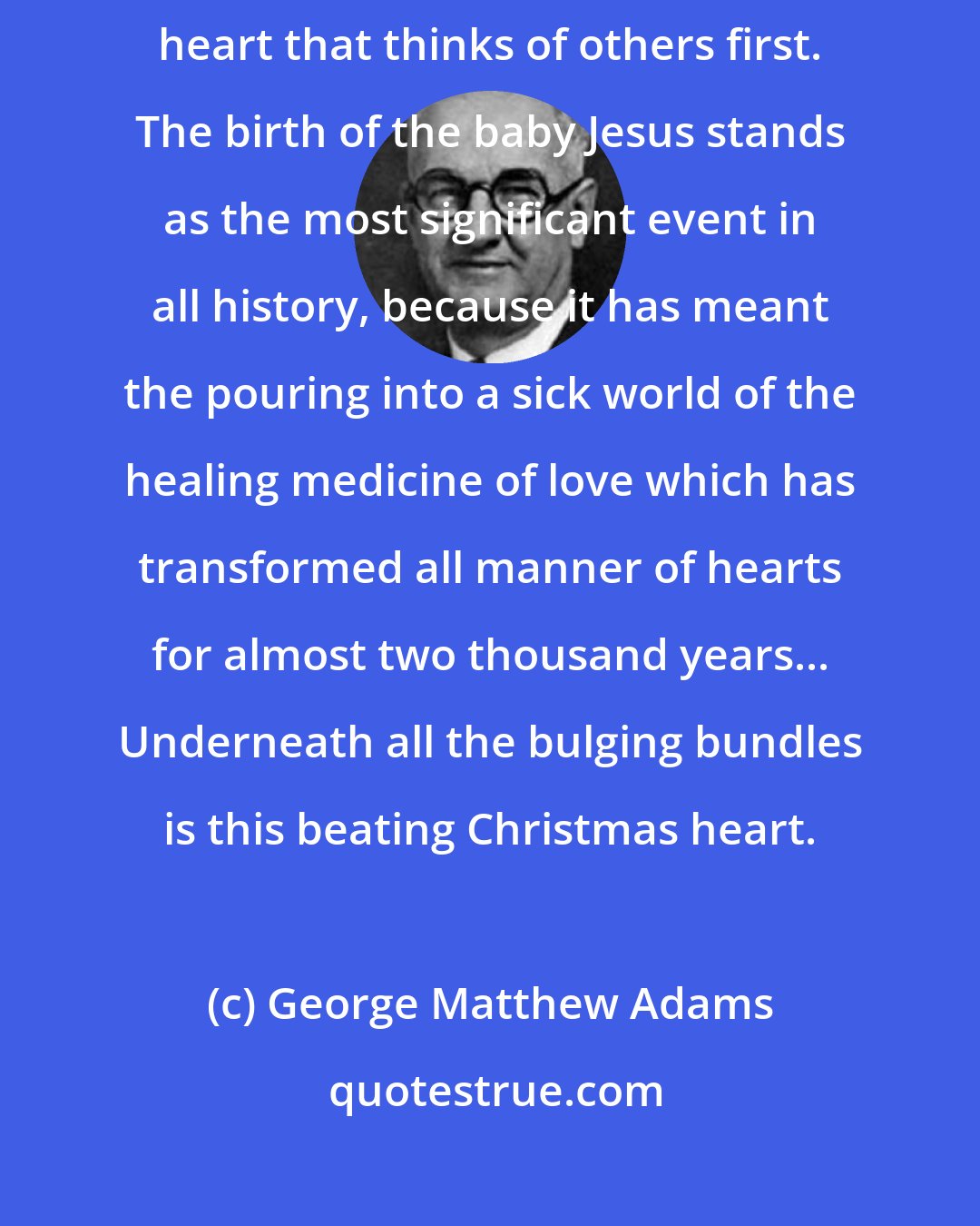 George Matthew Adams: Let us remember that the Christmas heart is a giving heart, a wide open heart that thinks of others first. The birth of the baby Jesus stands as the most significant event in all history, because it has meant the pouring into a sick world of the healing medicine of love which has transformed all manner of hearts for almost two thousand years... Underneath all the bulging bundles is this beating Christmas heart.