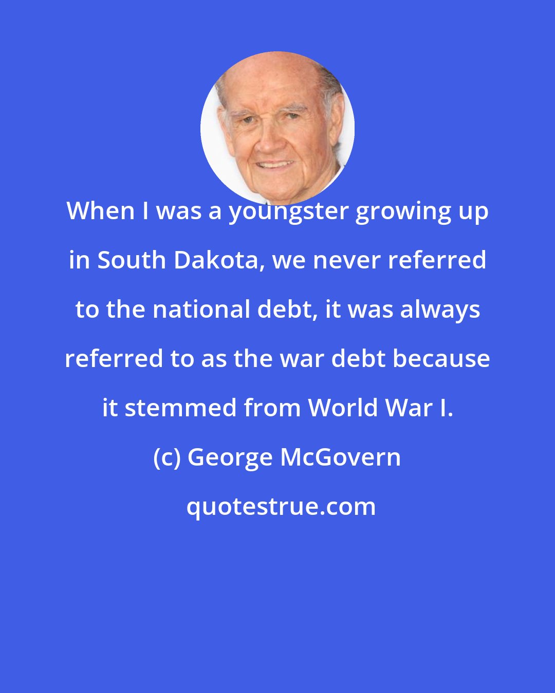 George McGovern: When I was a youngster growing up in South Dakota, we never referred to the national debt, it was always referred to as the war debt because it stemmed from World War I.