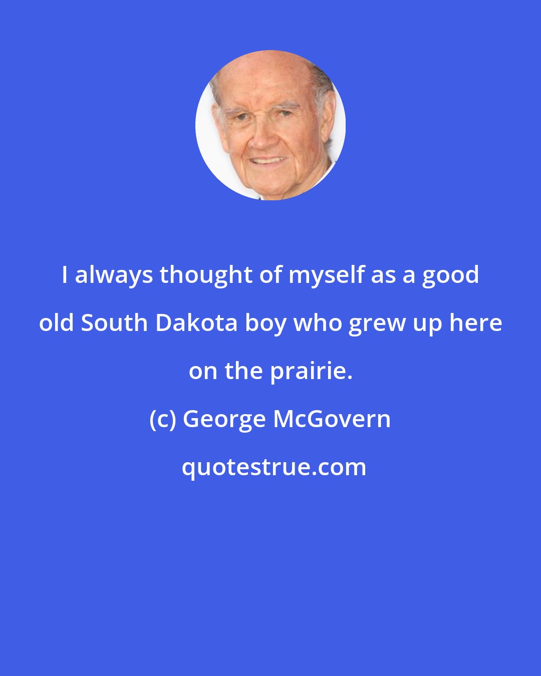 George McGovern: I always thought of myself as a good old South Dakota boy who grew up here on the prairie.