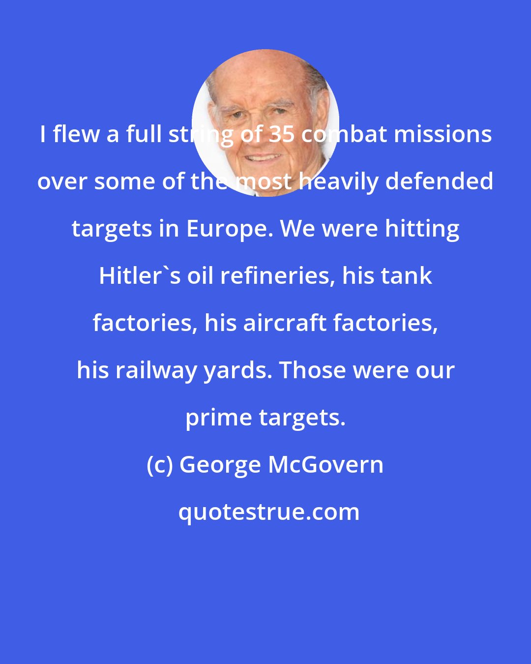 George McGovern: I flew a full string of 35 combat missions over some of the most heavily defended targets in Europe. We were hitting Hitler's oil refineries, his tank factories, his aircraft factories, his railway yards. Those were our prime targets.