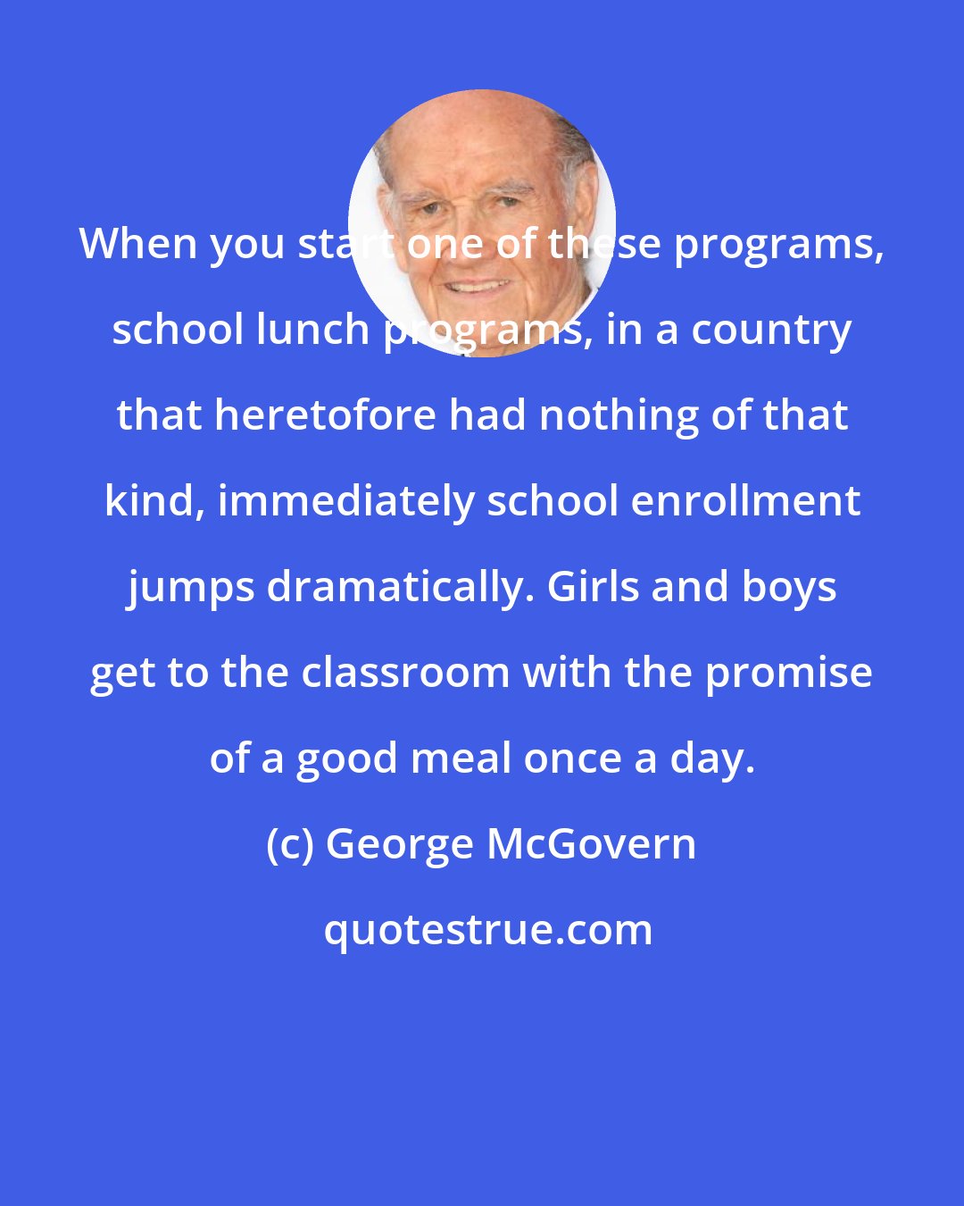 George McGovern: When you start one of these programs, school lunch programs, in a country that heretofore had nothing of that kind, immediately school enrollment jumps dramatically. Girls and boys get to the classroom with the promise of a good meal once a day.