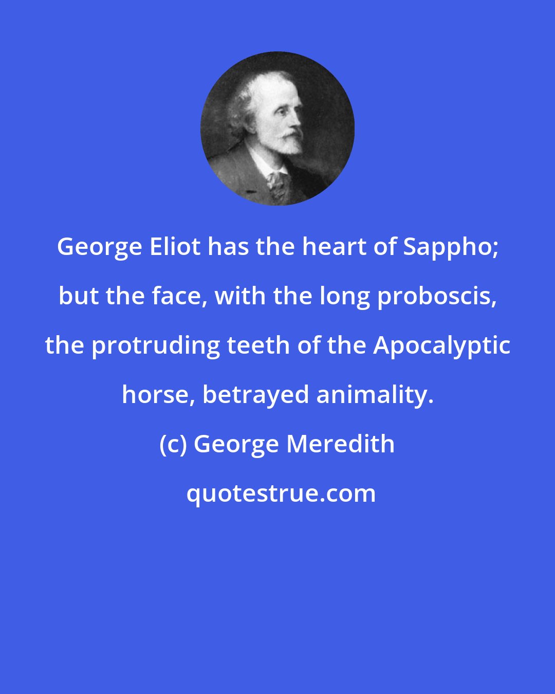 George Meredith: George Eliot has the heart of Sappho; but the face, with the long proboscis, the protruding teeth of the Apocalyptic horse, betrayed animality.