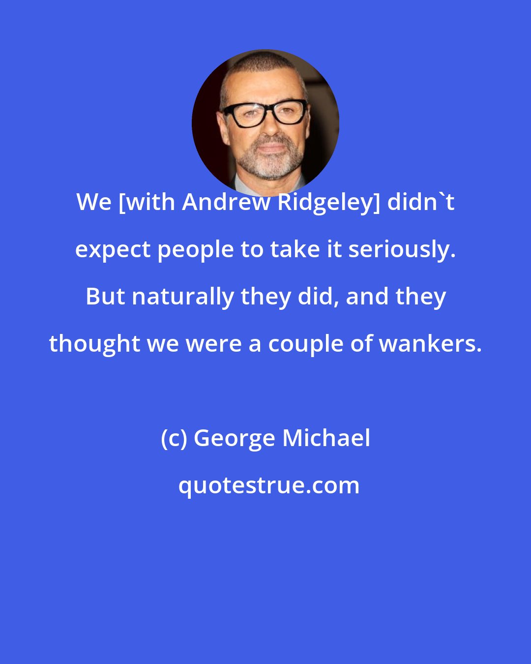George Michael: We [with Andrew Ridgeley] didn't expect people to take it seriously. But naturally they did, and they thought we were a couple of wankers.