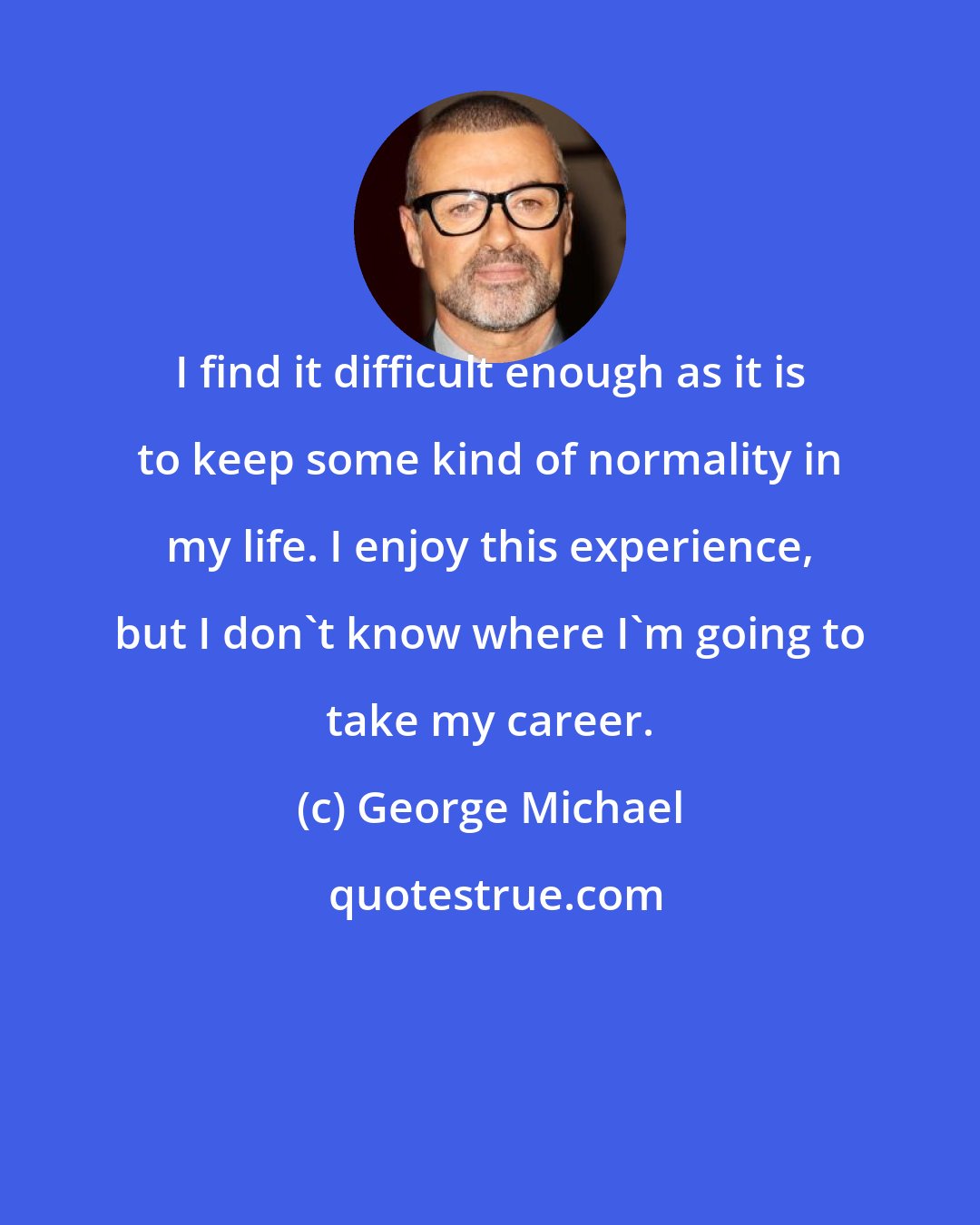 George Michael: I find it difficult enough as it is to keep some kind of normality in my life. I enjoy this experience, but I don't know where I'm going to take my career.