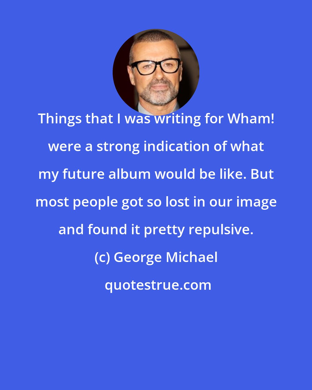George Michael: Things that I was writing for Wham! were a strong indication of what my future album would be like. But most people got so lost in our image and found it pretty repulsive.