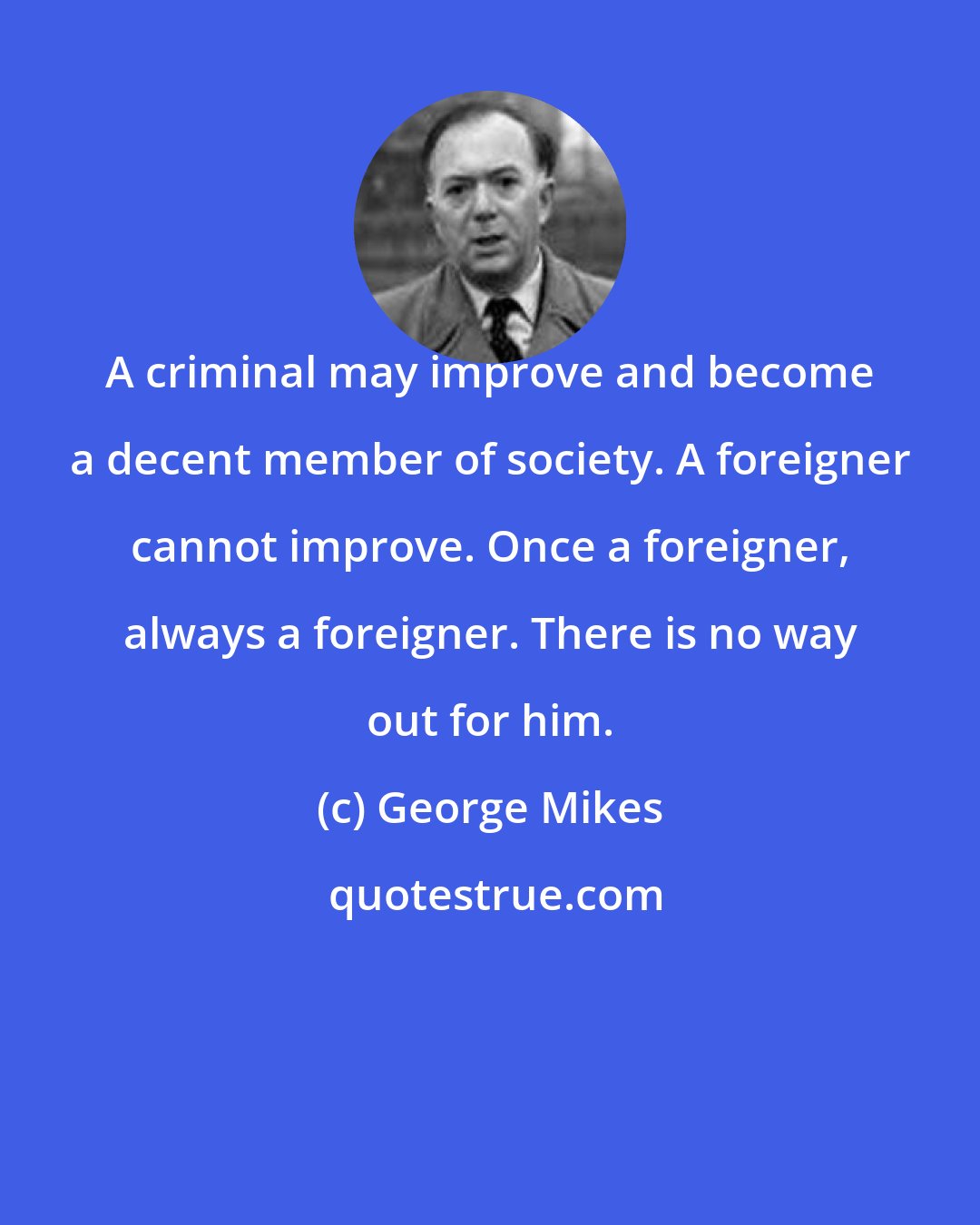 George Mikes: A criminal may improve and become a decent member of society. A foreigner cannot improve. Once a foreigner, always a foreigner. There is no way out for him.