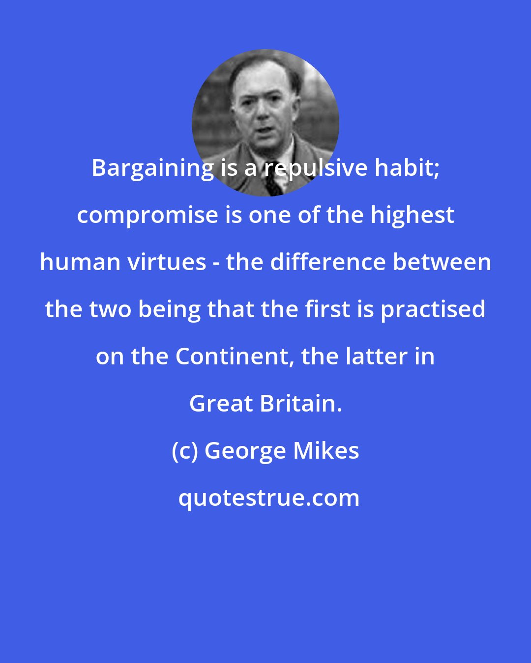 George Mikes: Bargaining is a repulsive habit; compromise is one of the highest human virtues - the difference between the two being that the first is practised on the Continent, the latter in Great Britain.