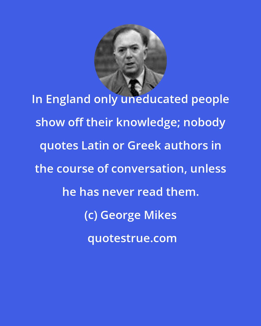 George Mikes: In England only uneducated people show off their knowledge; nobody quotes Latin or Greek authors in the course of conversation, unless he has never read them.