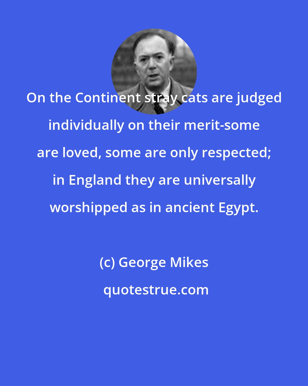 George Mikes: On the Continent stray cats are judged individually on their merit-some are loved, some are only respected; in England they are universally worshipped as in ancient Egypt.