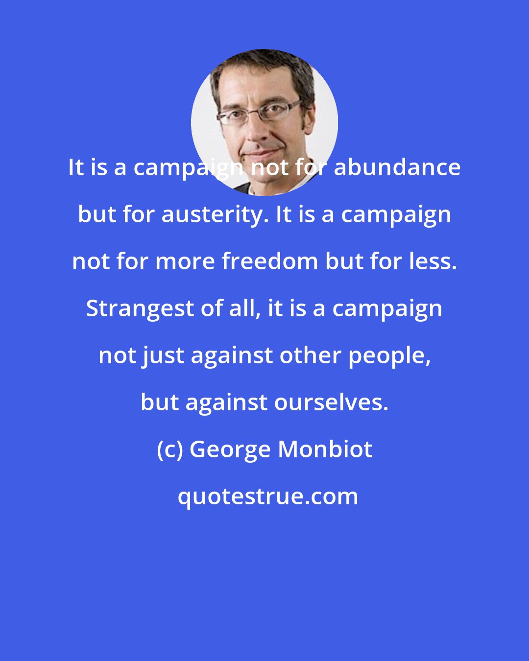 George Monbiot: It is a campaign not for abundance but for austerity. It is a campaign not for more freedom but for less. Strangest of all, it is a campaign not just against other people, but against ourselves.