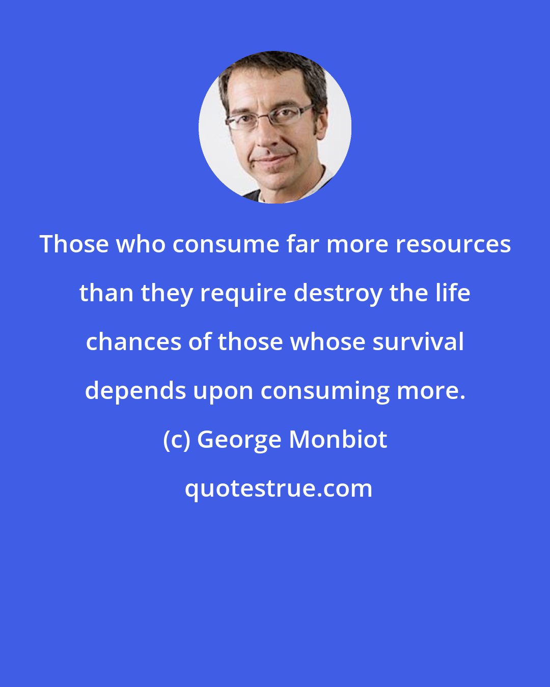 George Monbiot: Those who consume far more resources than they require destroy the life chances of those whose survival depends upon consuming more.