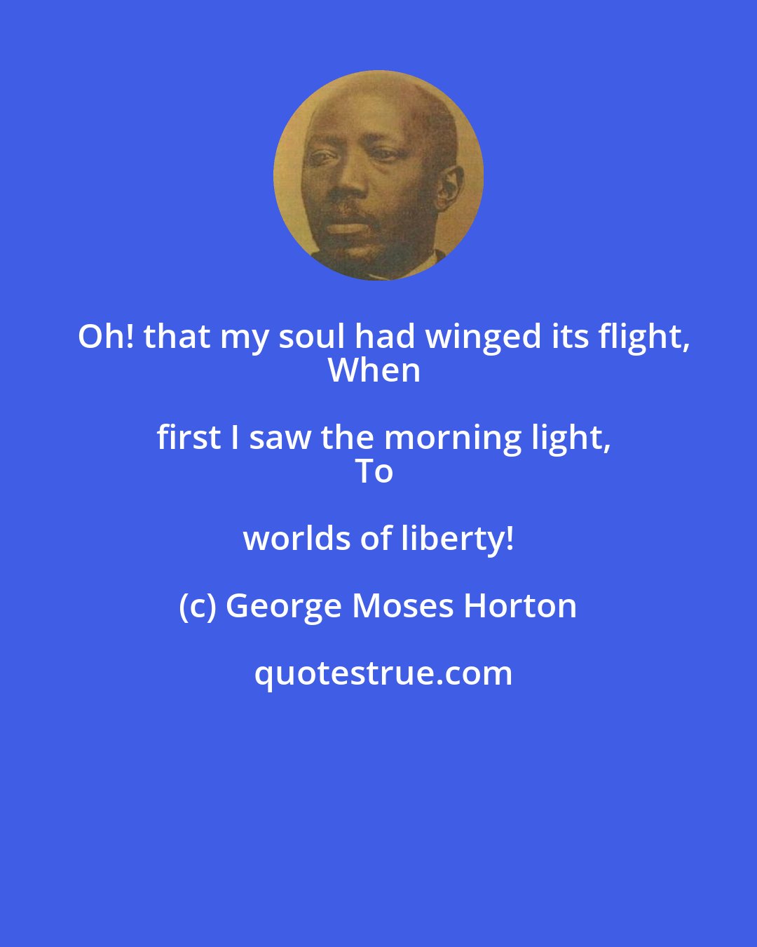George Moses Horton: Oh! that my soul had winged its flight,
When first I saw the morning light,
To worlds of liberty!