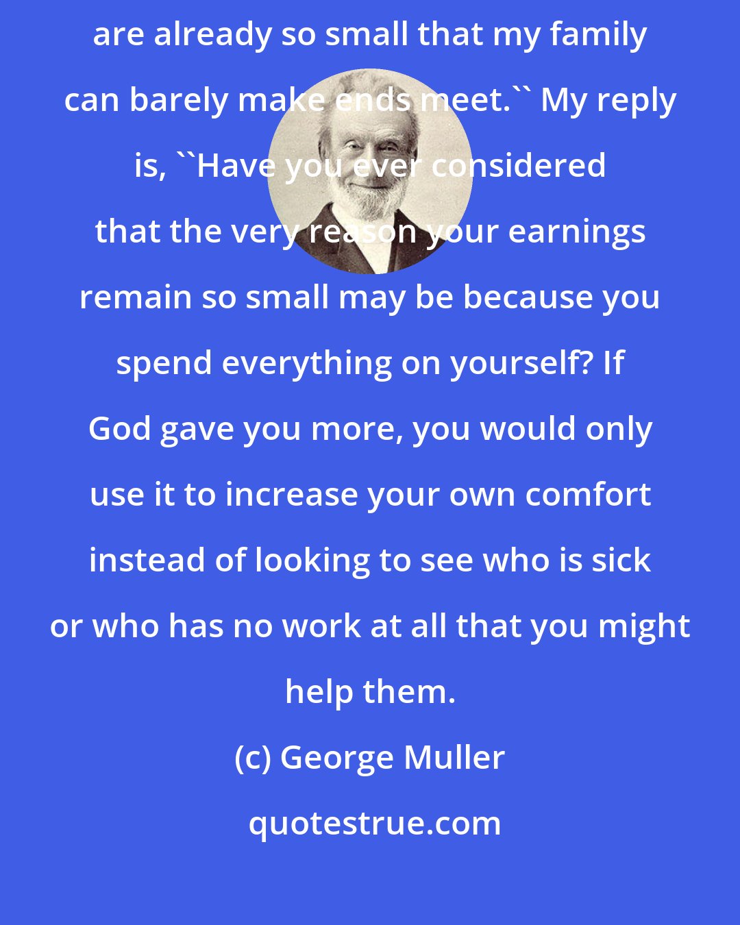 George Muller: A brother with small earnings may ask,''Should I also give? My earning are already so small that my family can barely make ends meet.'' My reply is, ''Have you ever considered that the very reason your earnings remain so small may be because you spend everything on yourself? If God gave you more, you would only use it to increase your own comfort instead of looking to see who is sick or who has no work at all that you might help them.