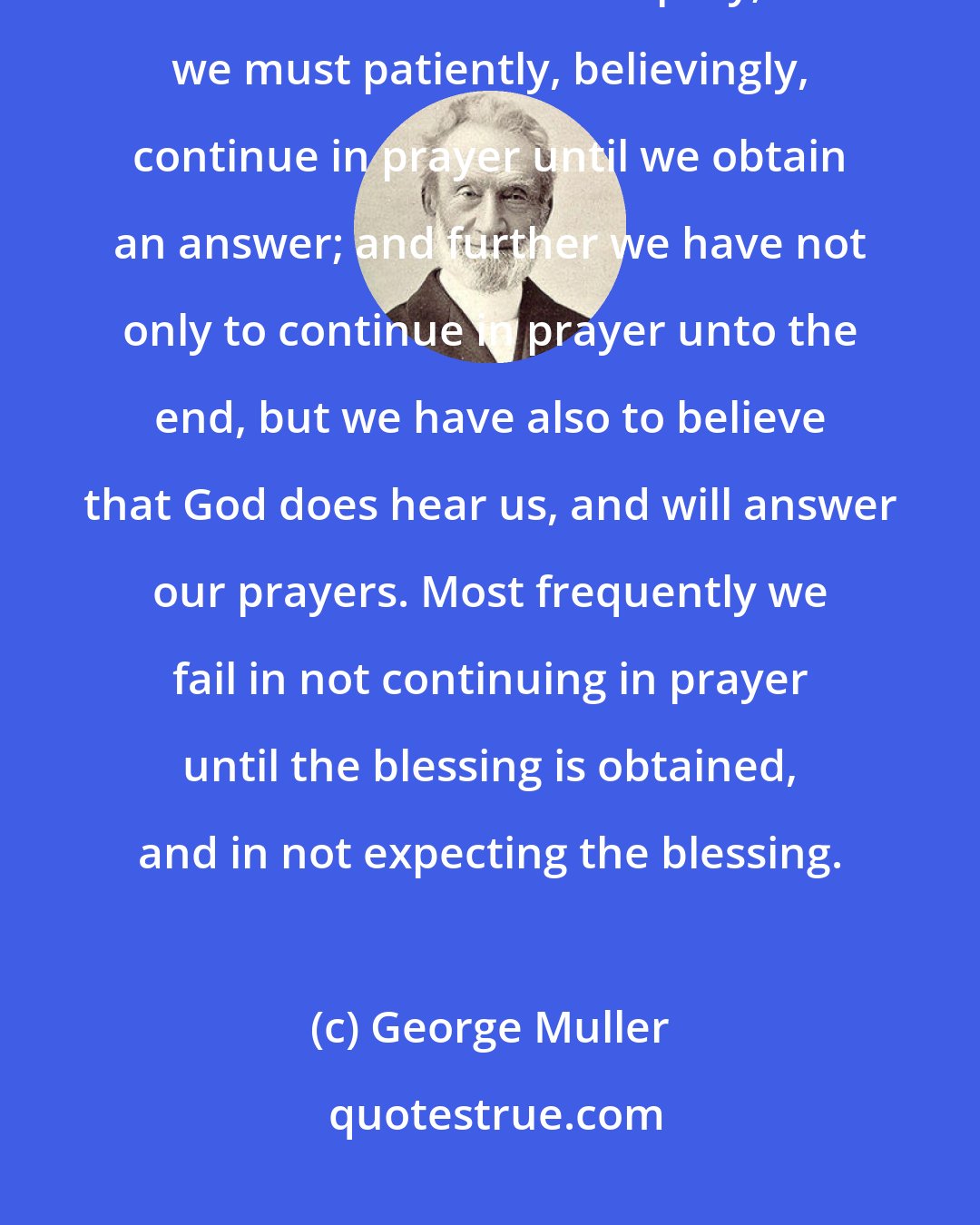 George Muller: It is not enough to begin to pray, nor to pray aright; nor is it enough to continue for a time to pray; but we must patiently, believingly, continue in prayer until we obtain an answer; and further we have not only to continue in prayer unto the end, but we have also to believe that God does hear us, and will answer our prayers. Most frequently we fail in not continuing in prayer until the blessing is obtained, and in not expecting the blessing.