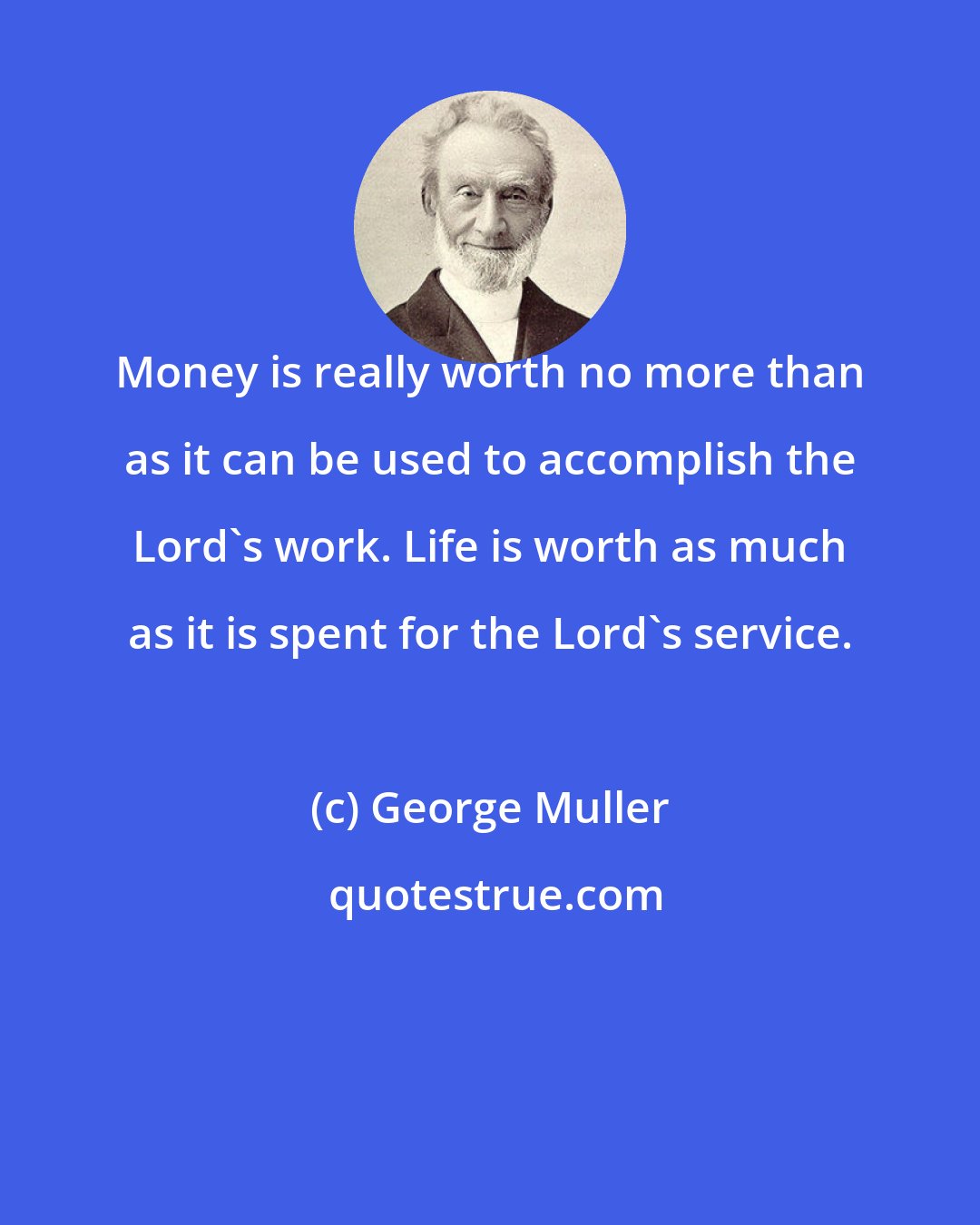 George Muller: Money is really worth no more than as it can be used to accomplish the Lord's work. Life is worth as much as it is spent for the Lord's service.