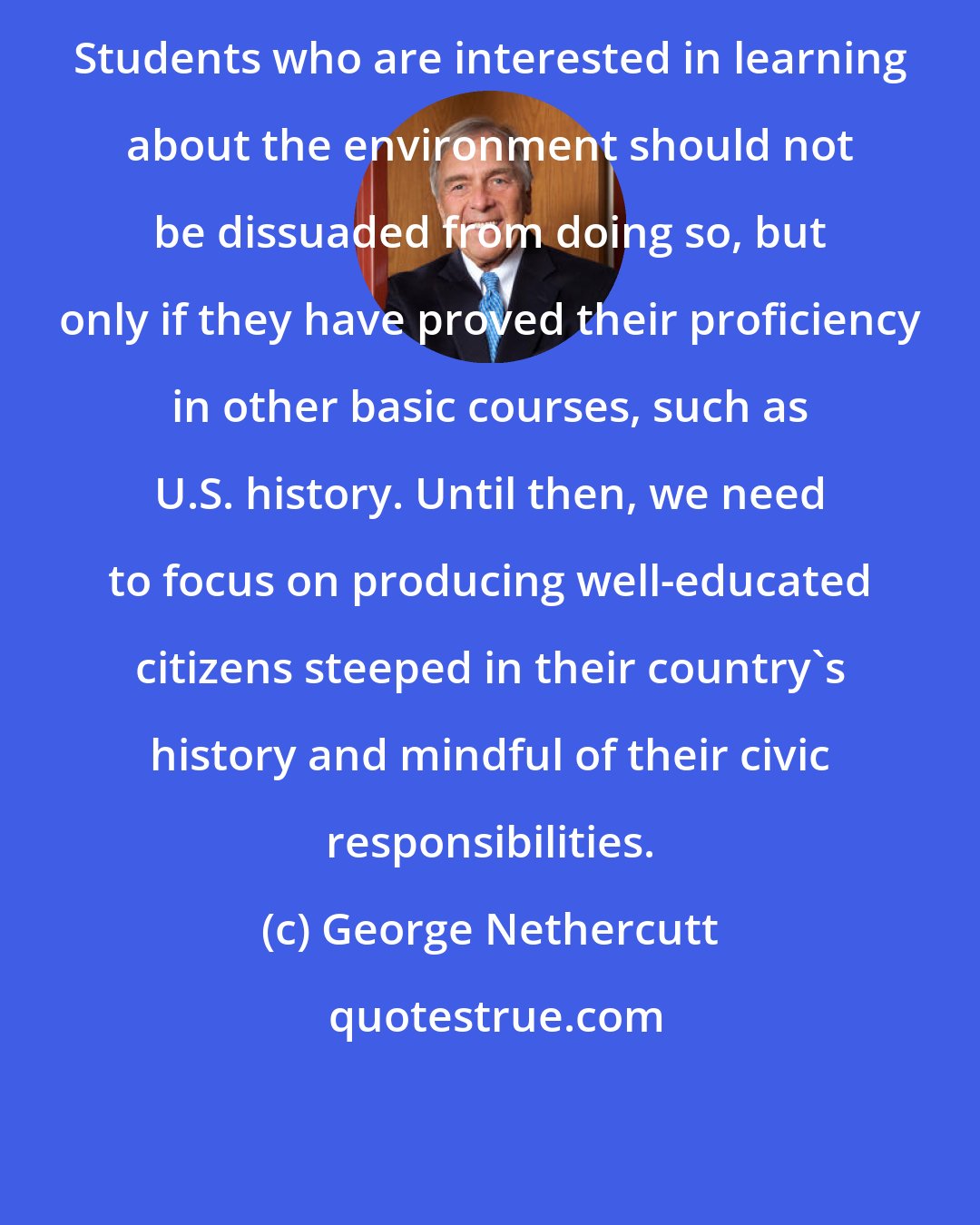 George Nethercutt: Students who are interested in learning about the environment should not be dissuaded from doing so, but only if they have proved their proficiency in other basic courses, such as U.S. history. Until then, we need to focus on producing well-educated citizens steeped in their country's history and mindful of their civic responsibilities.