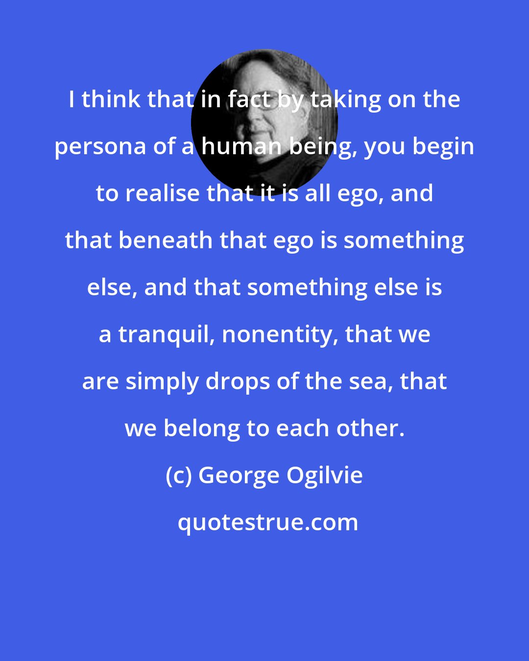 George Ogilvie: I think that in fact by taking on the persona of a human being, you begin to realise that it is all ego, and that beneath that ego is something else, and that something else is a tranquil, nonentity, that we are simply drops of the sea, that we belong to each other.
