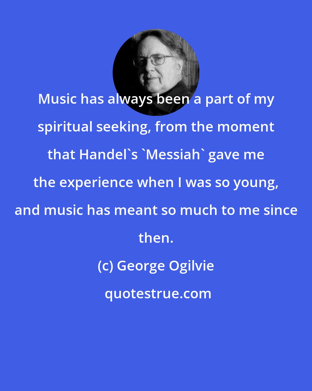 George Ogilvie: Music has always been a part of my spiritual seeking, from the moment that Handel's 'Messiah' gave me the experience when I was so young, and music has meant so much to me since then.
