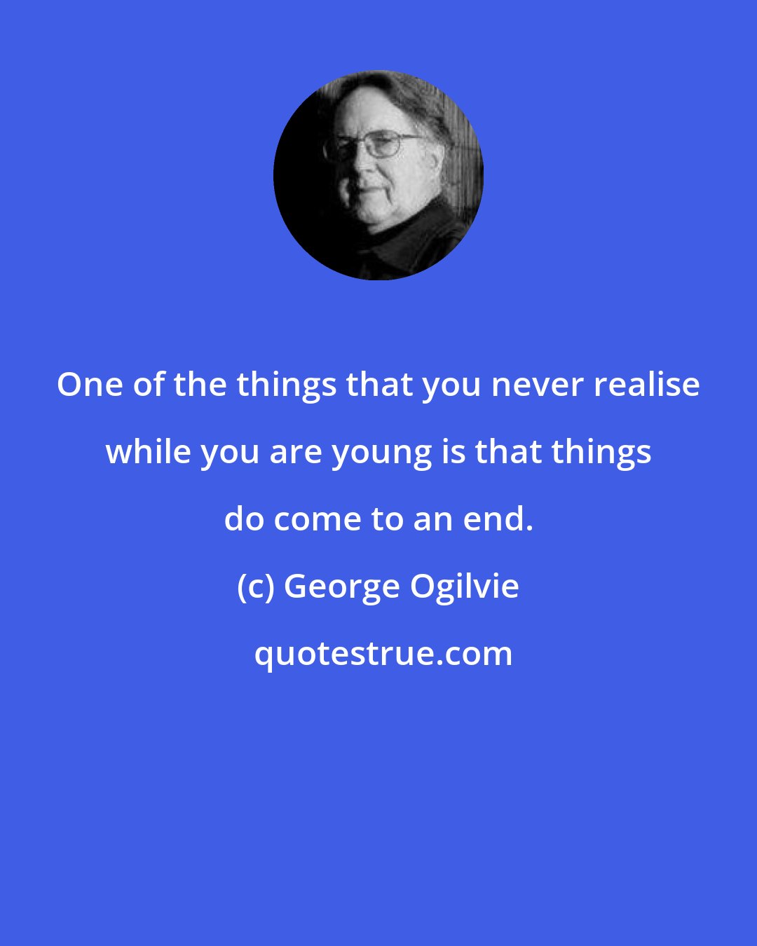 George Ogilvie: One of the things that you never realise while you are young is that things do come to an end.