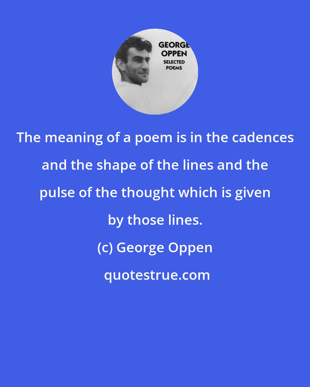 George Oppen: The meaning of a poem is in the cadences and the shape of the lines and the pulse of the thought which is given by those lines.