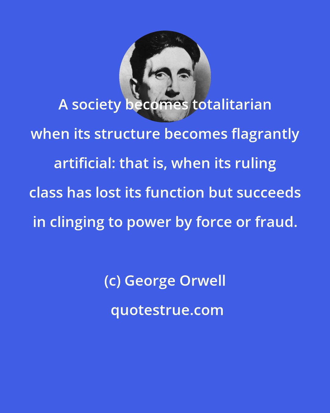 George Orwell: A society becomes totalitarian when its structure becomes flagrantly artificial: that is, when its ruling class has lost its function but succeeds in clinging to power by force or fraud.