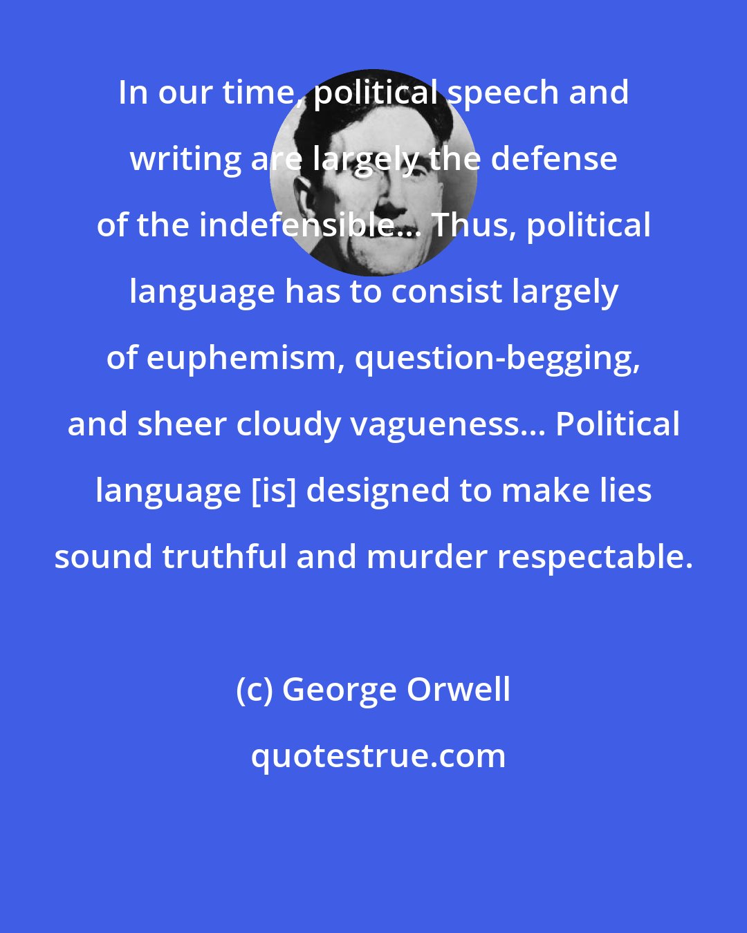 George Orwell: In our time, political speech and writing are largely the defense of the indefensible... Thus, political language has to consist largely of euphemism, question-begging, and sheer cloudy vagueness... Political language [is] designed to make lies sound truthful and murder respectable.