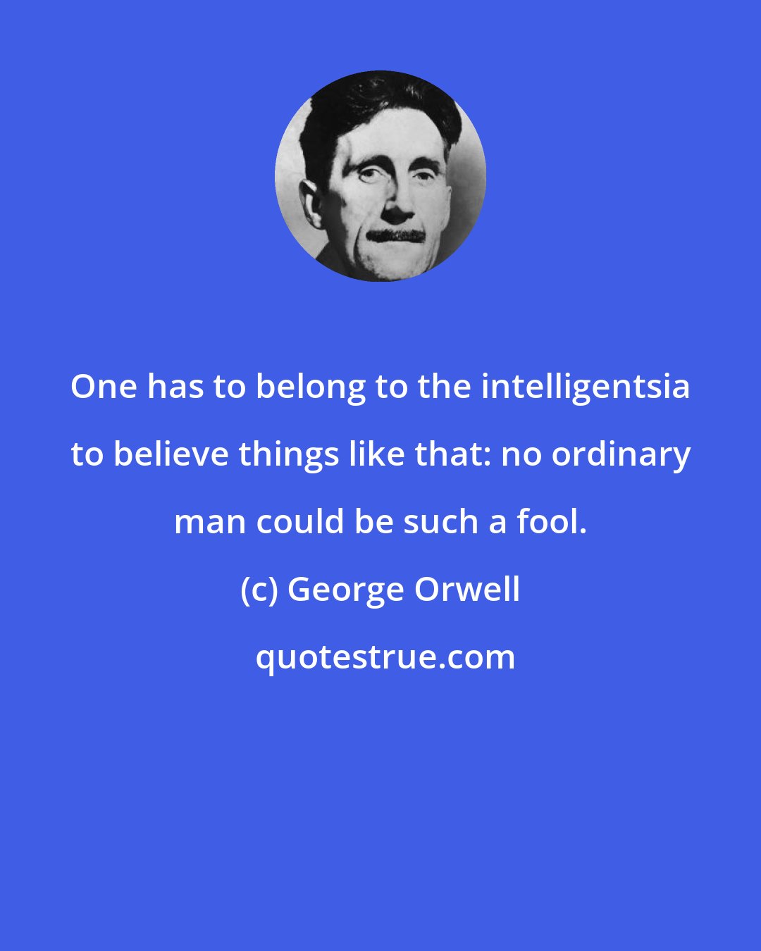 George Orwell: One has to belong to the intelligentsia to believe things like that: no ordinary man could be such a fool.
