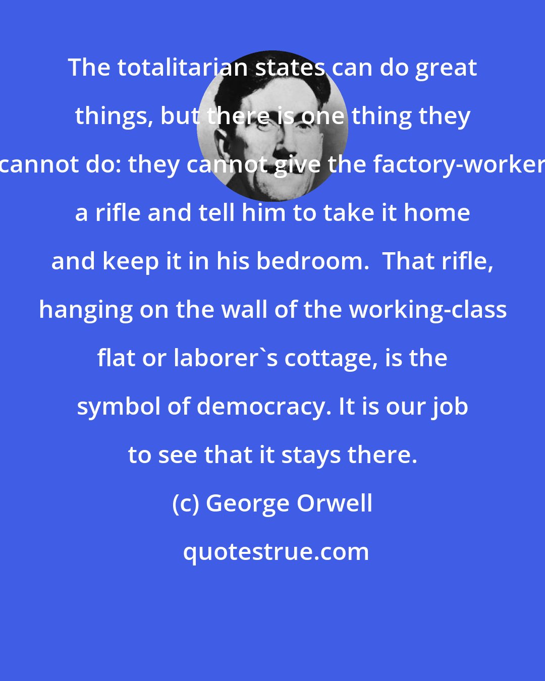 George Orwell: The totalitarian states can do great things, but there is one thing they cannot do: they cannot give the factory-worker a rifle and tell him to take it home and keep it in his bedroom.  That rifle, hanging on the wall of the working-class flat or laborer's cottage, is the symbol of democracy. It is our job to see that it stays there.