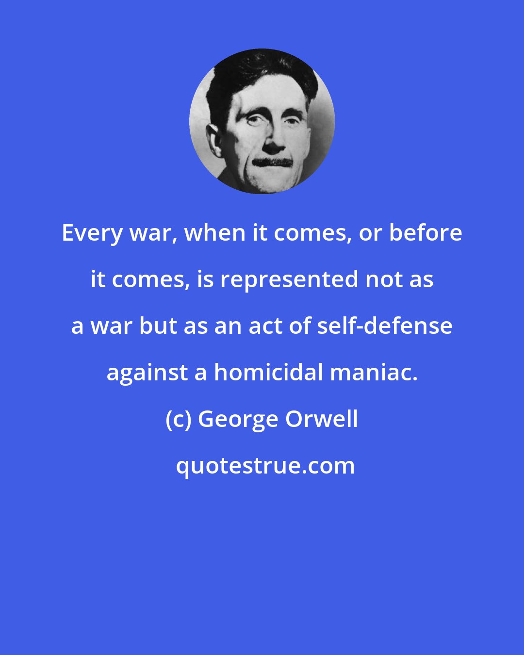 George Orwell: Every war, when it comes, or before it comes, is represented not as a war but as an act of self-defense against a homicidal maniac.