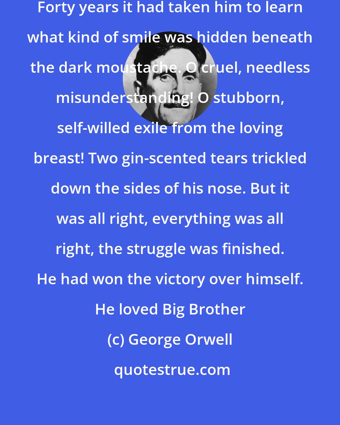 George Orwell: He gazed up at the enormous face. Forty years it had taken him to learn what kind of smile was hidden beneath the dark moustache. O cruel, needless misunderstanding! O stubborn, self-willed exile from the loving breast! Two gin-scented tears trickled down the sides of his nose. But it was all right, everything was all right, the struggle was finished. He had won the victory over himself. He loved Big Brother