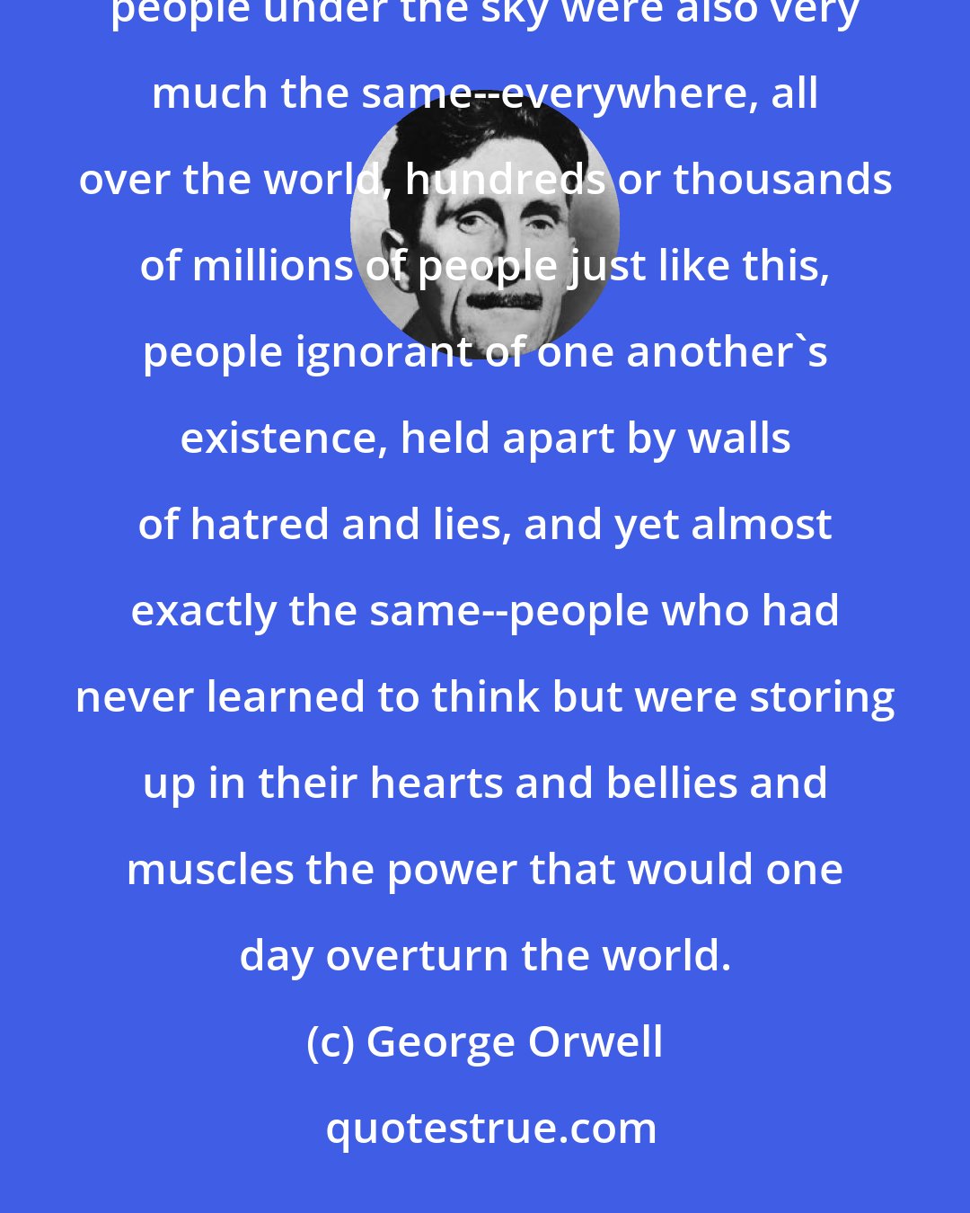 George Orwell: It was curious to think that the sky was the same for everybody, in Eurasia or Eastasia as well as here. And the people under the sky were also very much the same--everywhere, all over the world, hundreds or thousands of millions of people just like this, people ignorant of one another's existence, held apart by walls of hatred and lies, and yet almost exactly the same--people who had never learned to think but were storing up in their hearts and bellies and muscles the power that would one day overturn the world.