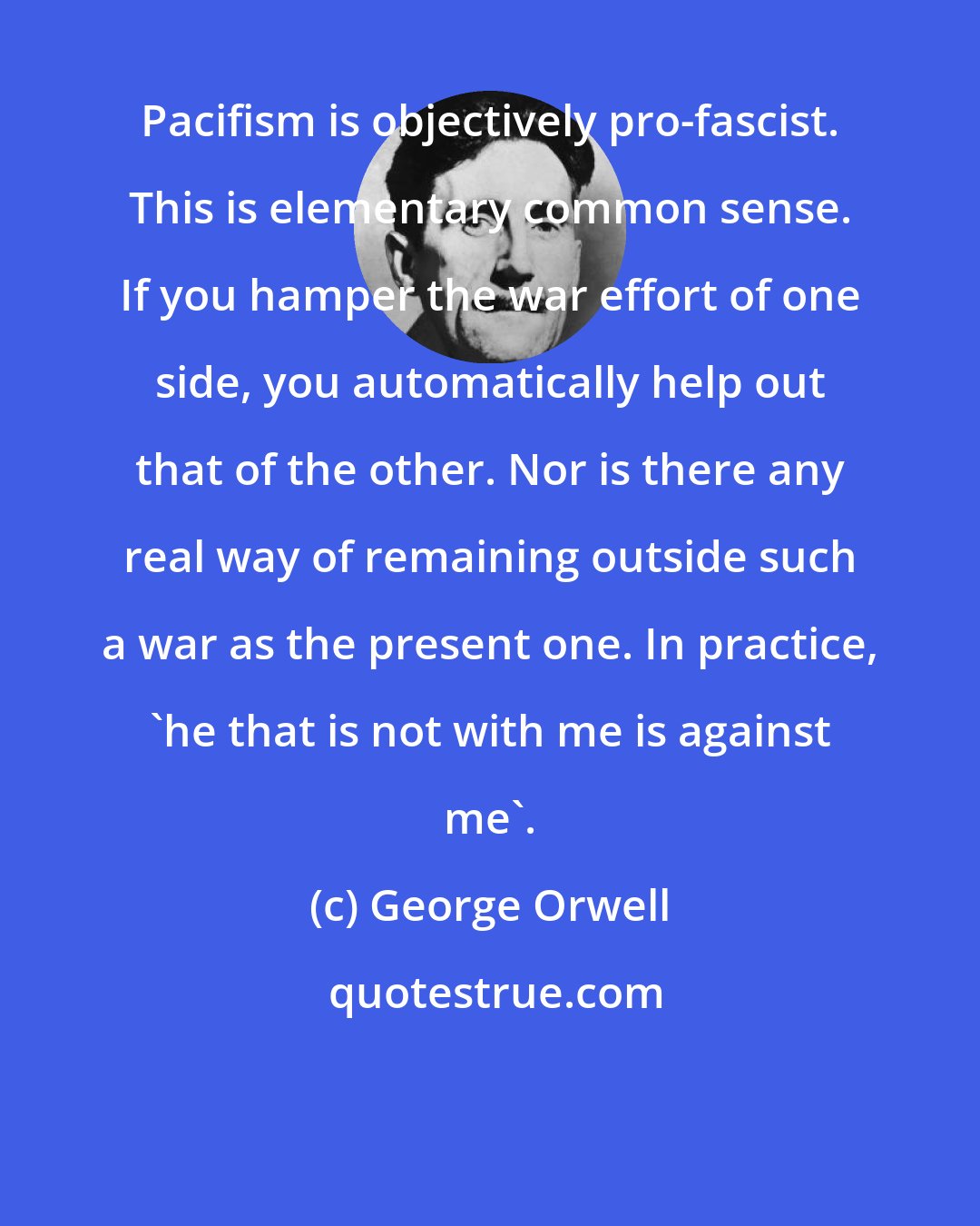 George Orwell: Pacifism is objectively pro-fascist. This is elementary common sense. If you hamper the war effort of one side, you automatically help out that of the other. Nor is there any real way of remaining outside such a war as the present one. In practice, 'he that is not with me is against me'.
