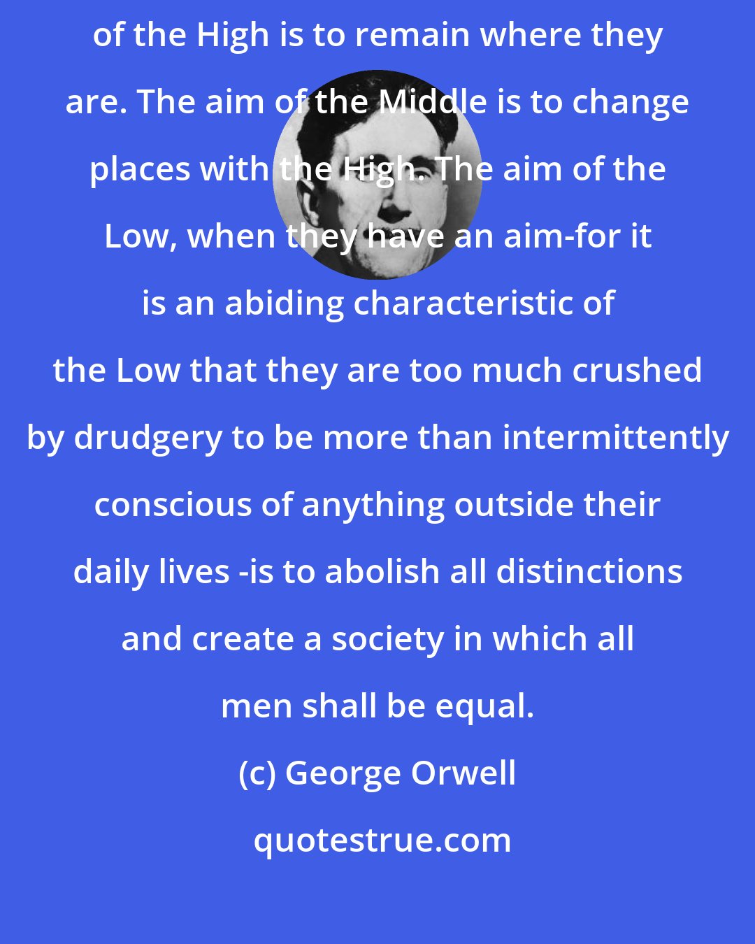 George Orwell: The aims of these three groups are entirely irreconcilable. The aim of the High is to remain where they are. The aim of the Middle is to change places with the High. The aim of the Low, when they have an aim-for it is an abiding characteristic of the Low that they are too much crushed by drudgery to be more than intermittently conscious of anything outside their daily lives -is to abolish all distinctions and create a society in which all men shall be equal.