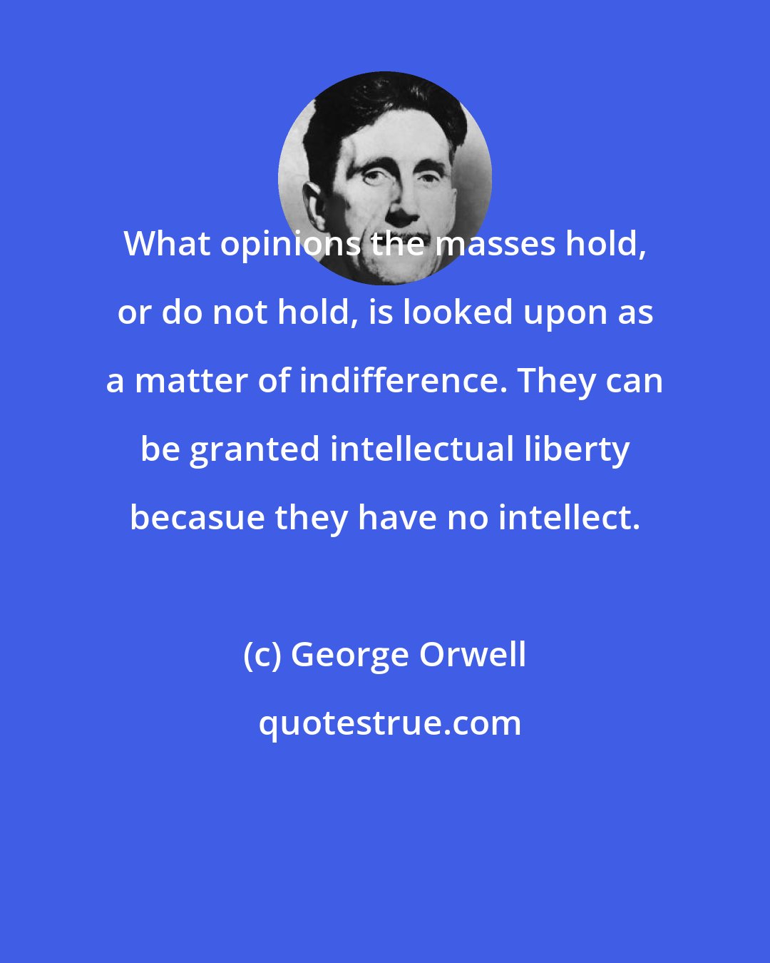 George Orwell: What opinions the masses hold, or do not hold, is looked upon as a matter of indifference. They can be granted intellectual liberty becasue they have no intellect.