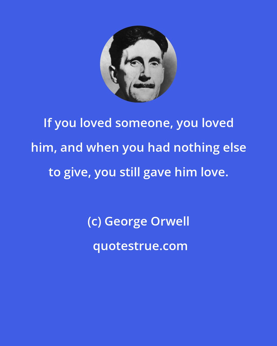 George Orwell: If you loved someone, you loved him, and when you had nothing else to give, you still gave him love.