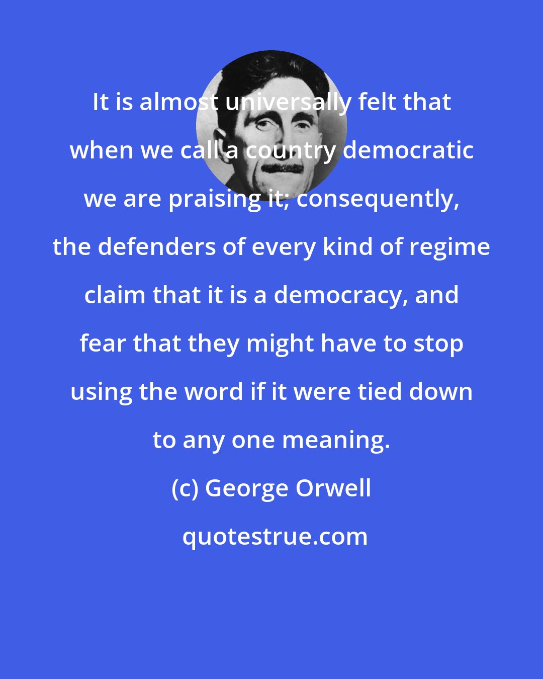 George Orwell: It is almost universally felt that when we call a country democratic we are praising it; consequently, the defenders of every kind of regime claim that it is a democracy, and fear that they might have to stop using the word if it were tied down to any one meaning.