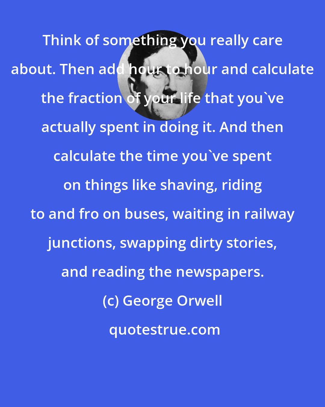 George Orwell: Think of something you really care about. Then add hour to hour and calculate the fraction of your life that you've actually spent in doing it. And then calculate the time you've spent on things like shaving, riding to and fro on buses, waiting in railway junctions, swapping dirty stories, and reading the newspapers.