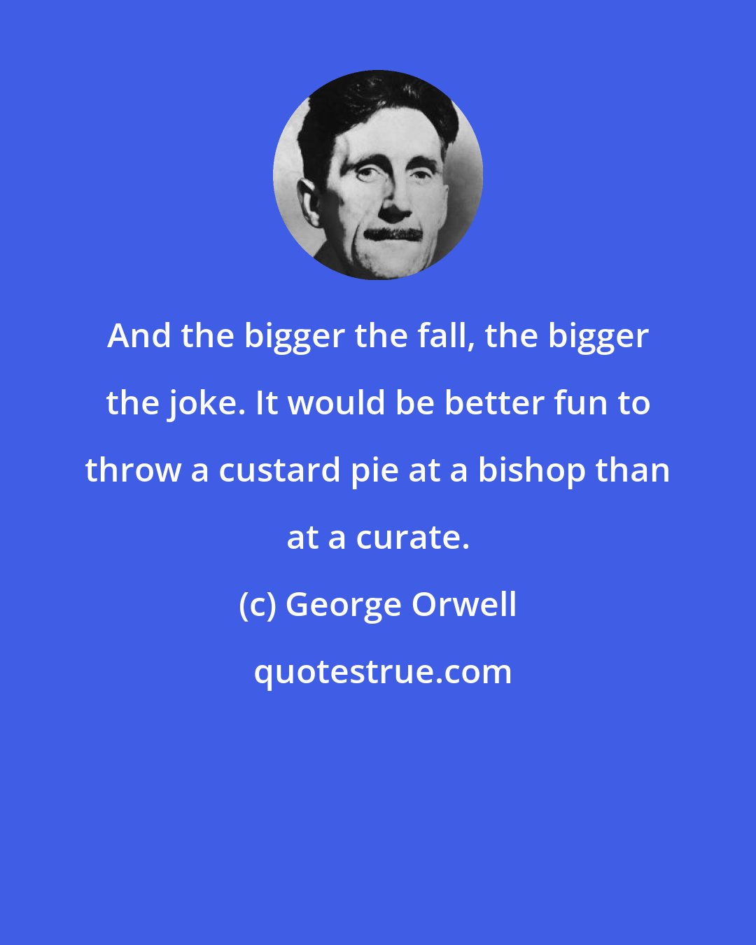 George Orwell: And the bigger the fall, the bigger the joke. It would be better fun to throw a custard pie at a bishop than at a curate.