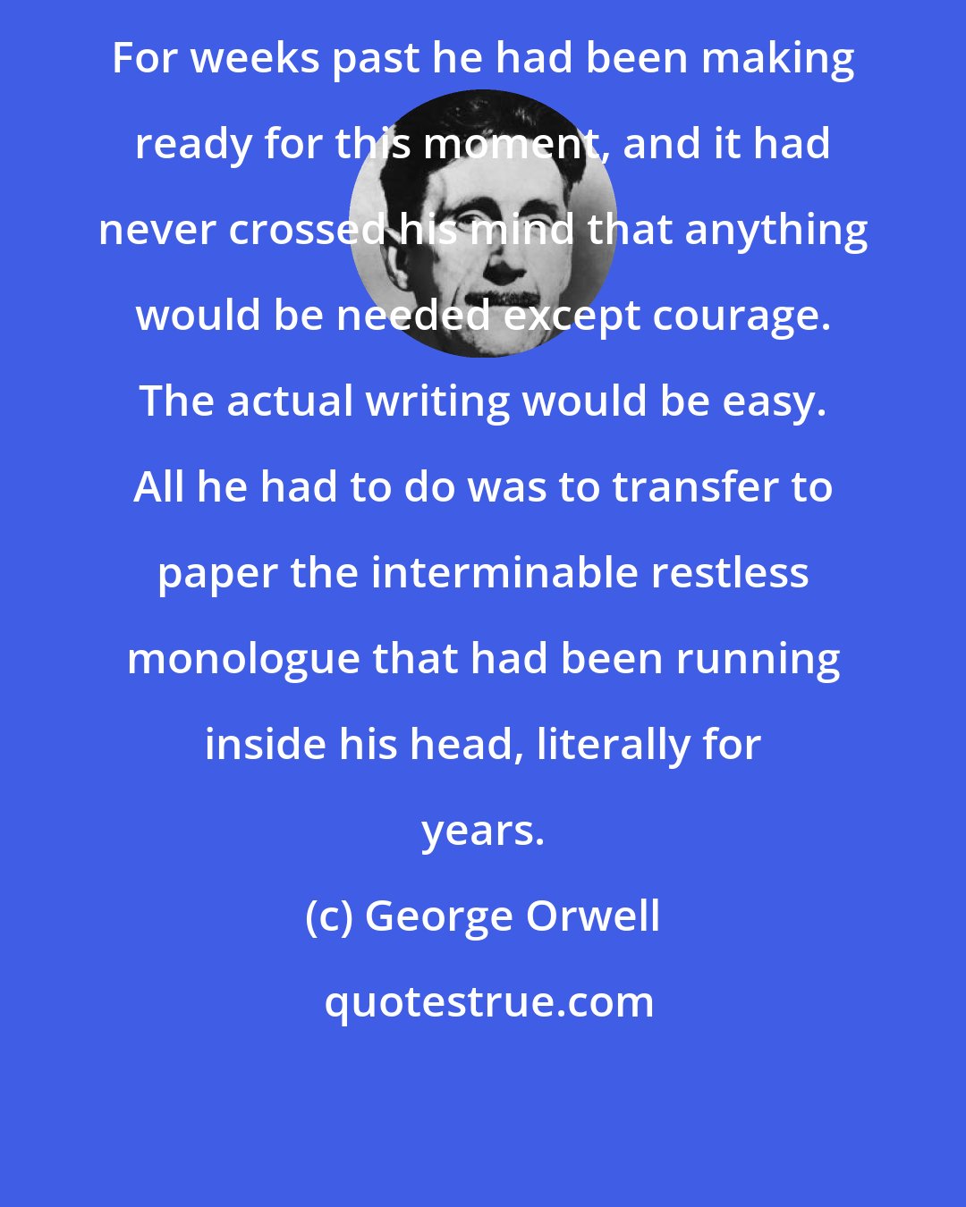 George Orwell: For weeks past he had been making ready for this moment, and it had never crossed his mind that anything would be needed except courage. The actual writing would be easy. All he had to do was to transfer to paper the interminable restless monologue that had been running inside his head, literally for years.