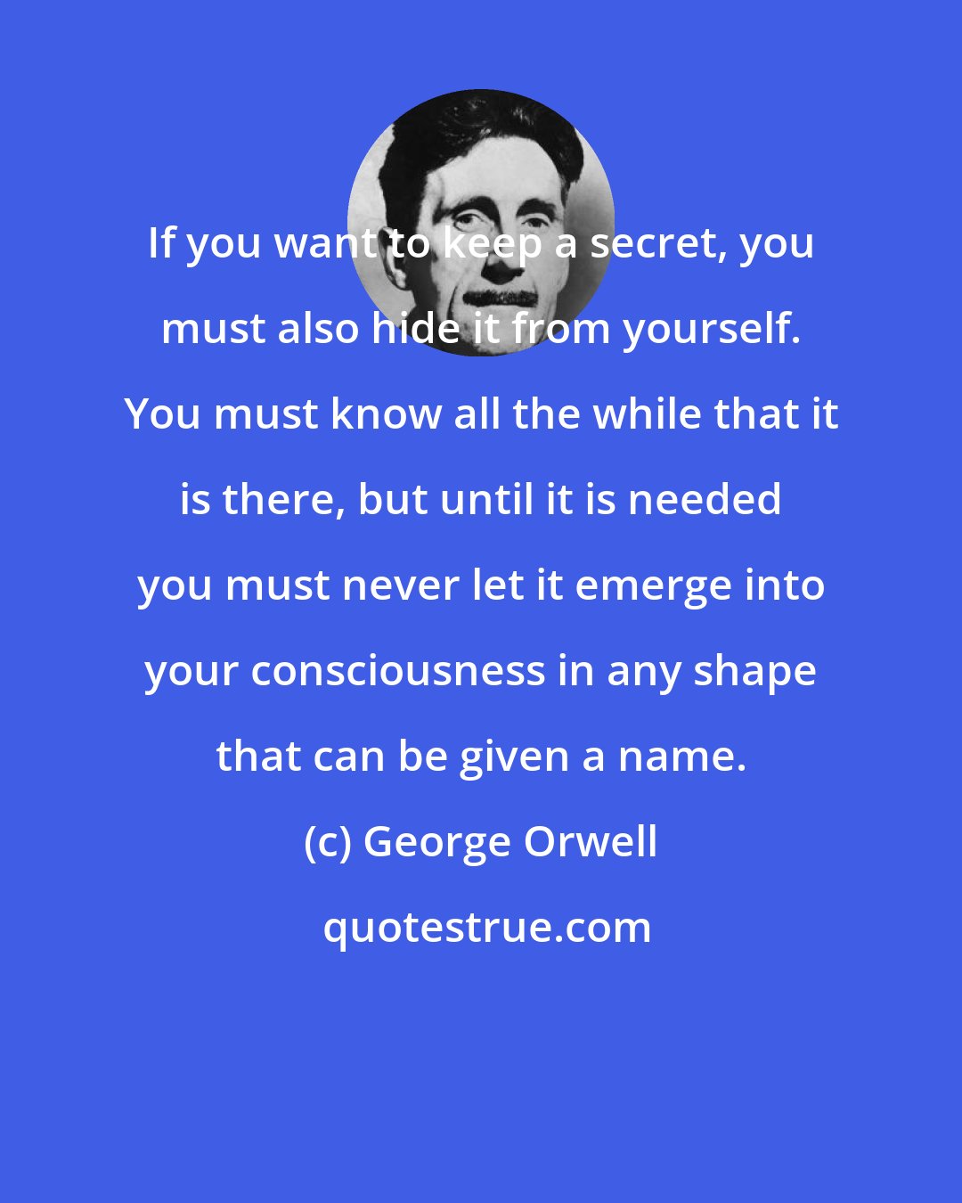 George Orwell: If you want to keep a secret, you must also hide it from yourself. You must know all the while that it is there, but until it is needed you must never let it emerge into your consciousness in any shape that can be given a name.