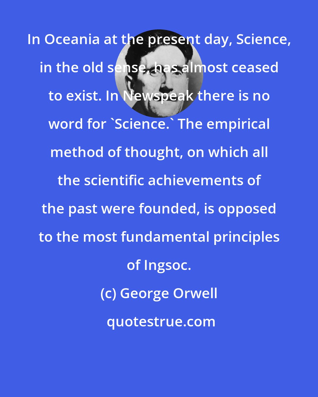 George Orwell: In Oceania at the present day, Science, in the old sense, has almost ceased to exist. In Newspeak there is no word for 'Science.' The empirical method of thought, on which all the scientific achievements of the past were founded, is opposed to the most fundamental principles of Ingsoc.