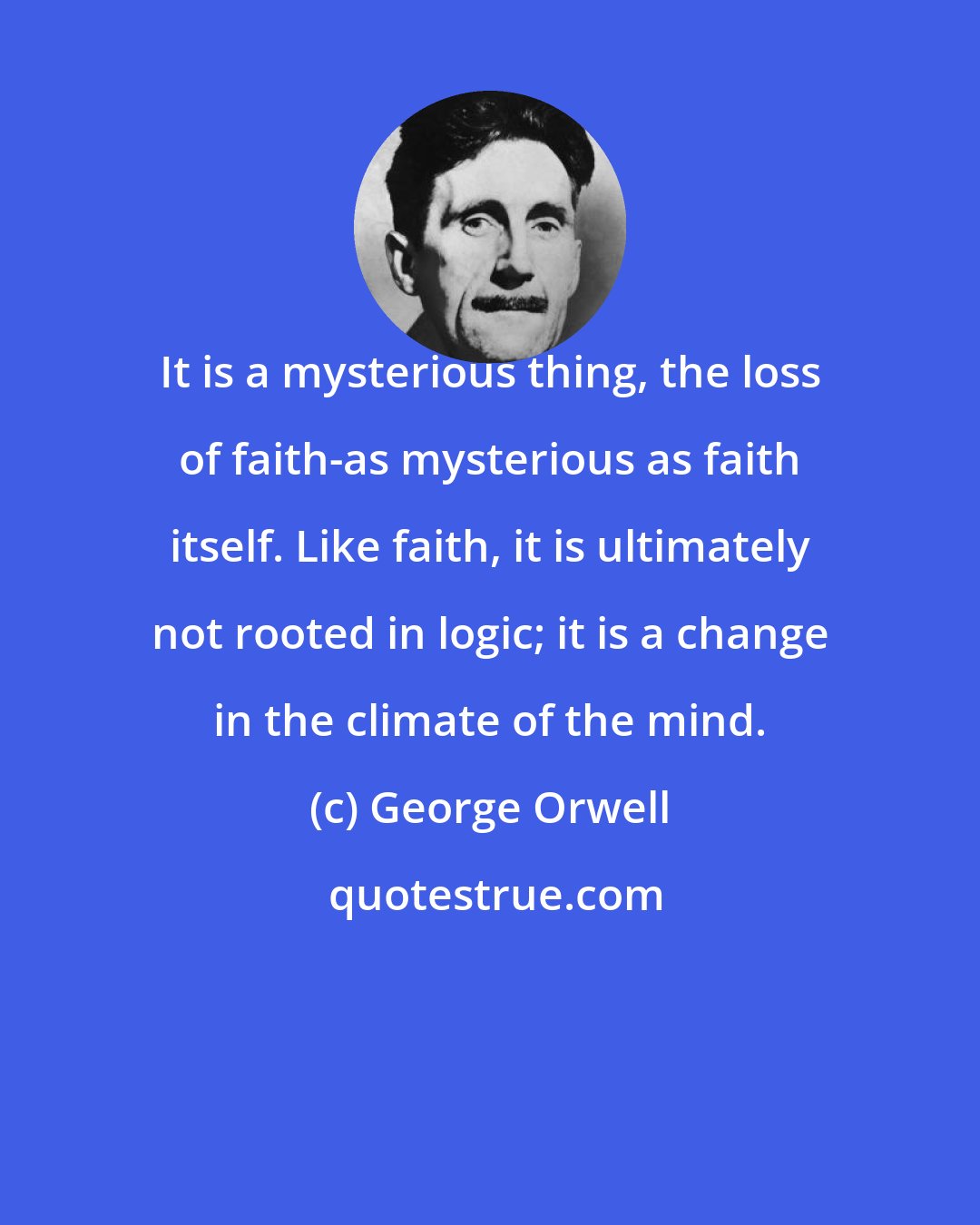George Orwell: It is a mysterious thing, the loss of faith-as mysterious as faith itself. Like faith, it is ultimately not rooted in logic; it is a change in the climate of the mind.