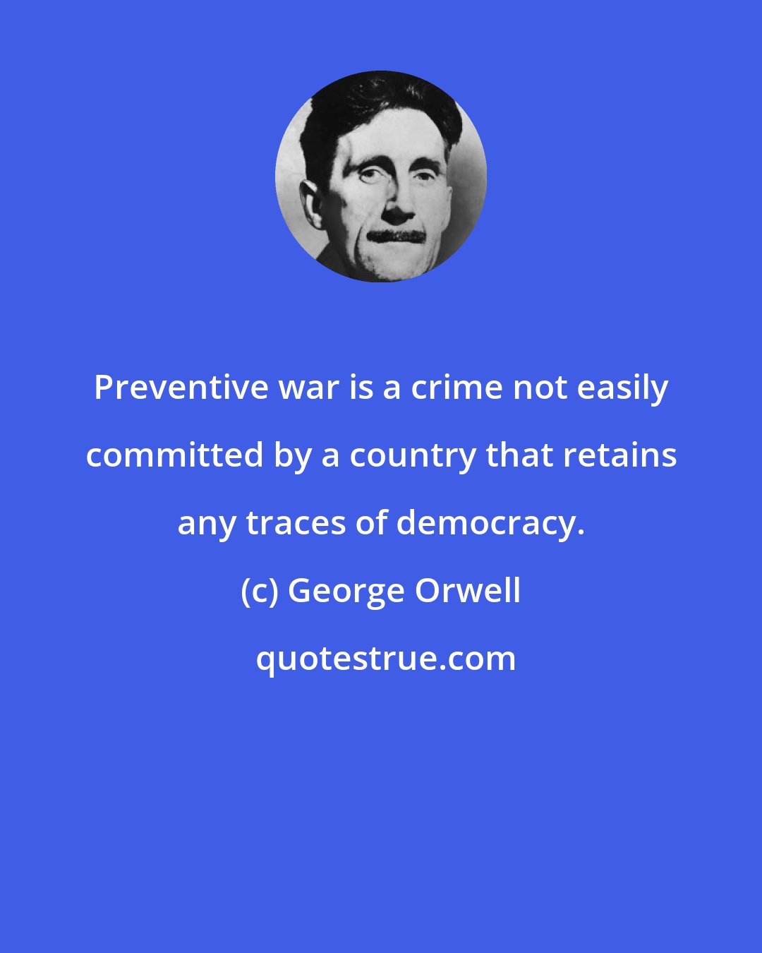 George Orwell: Preventive war is a crime not easily committed by a country that retains any traces of democracy.