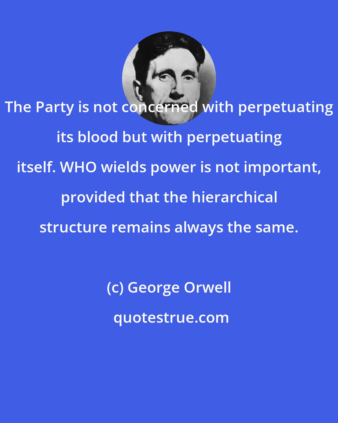 George Orwell: The Party is not concerned with perpetuating its blood but with perpetuating itself. WHO wields power is not important, provided that the hierarchical structure remains always the same.