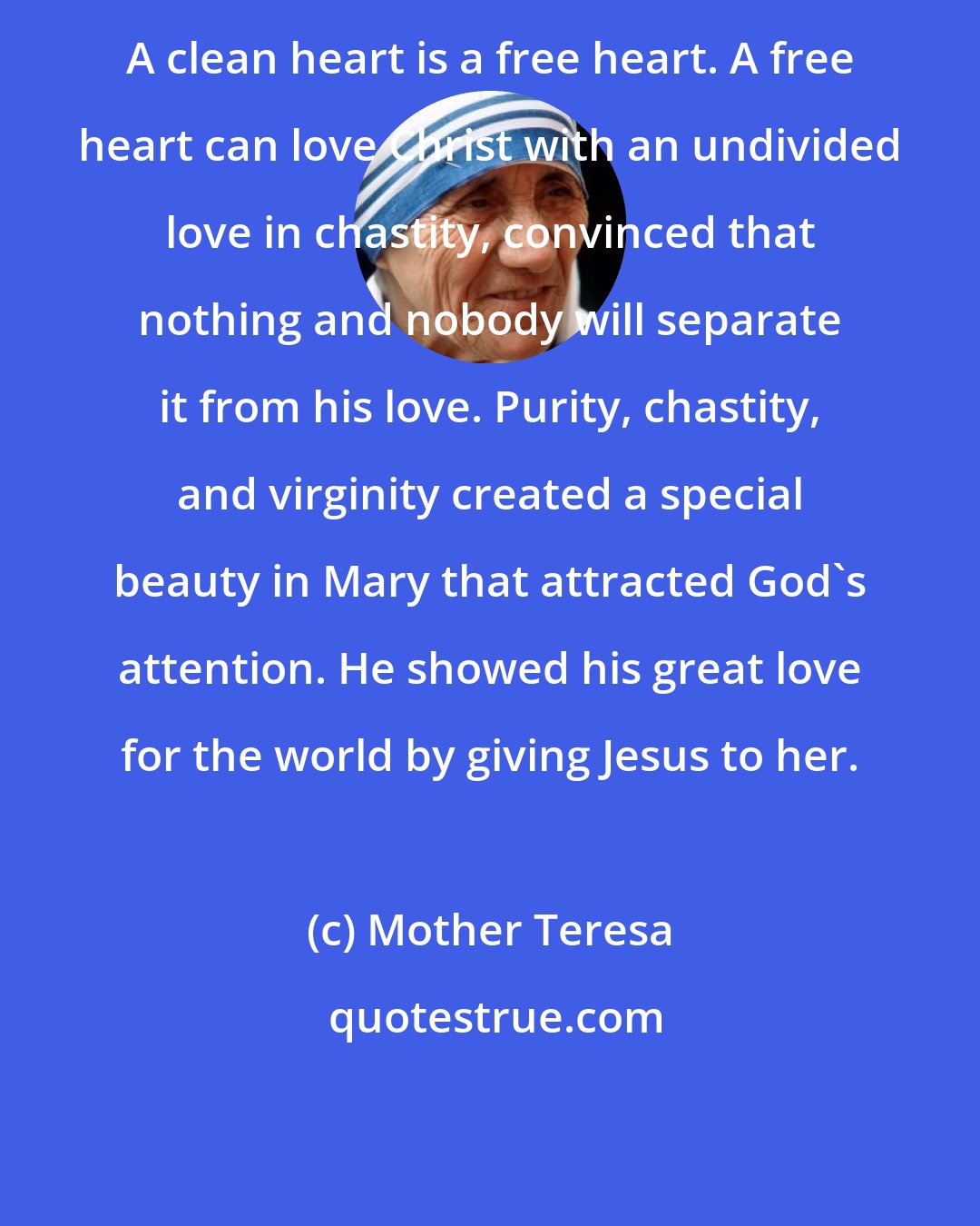 Mother Teresa: A clean heart is a free heart. A free heart can love Christ with an undivided love in chastity, convinced that nothing and nobody will separate it from his love. Purity, chastity, and virginity created a special beauty in Mary that attracted God's attention. He showed his great love for the world by giving Jesus to her.
