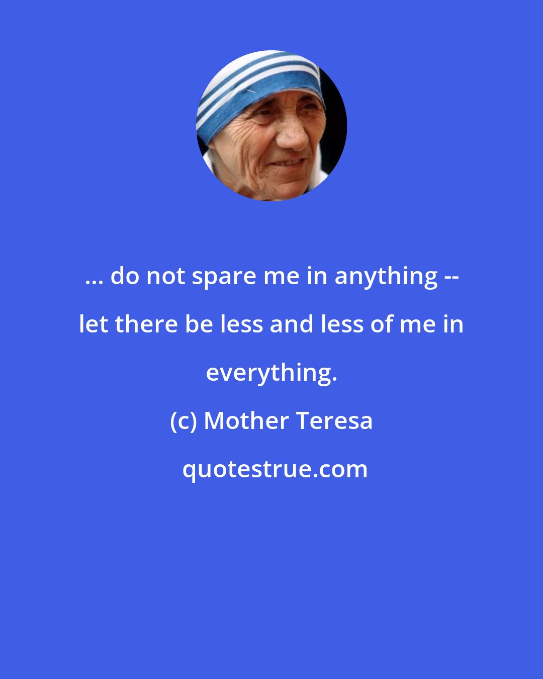 Mother Teresa: ... do not spare me in anything -- let there be less and less of me in everything.