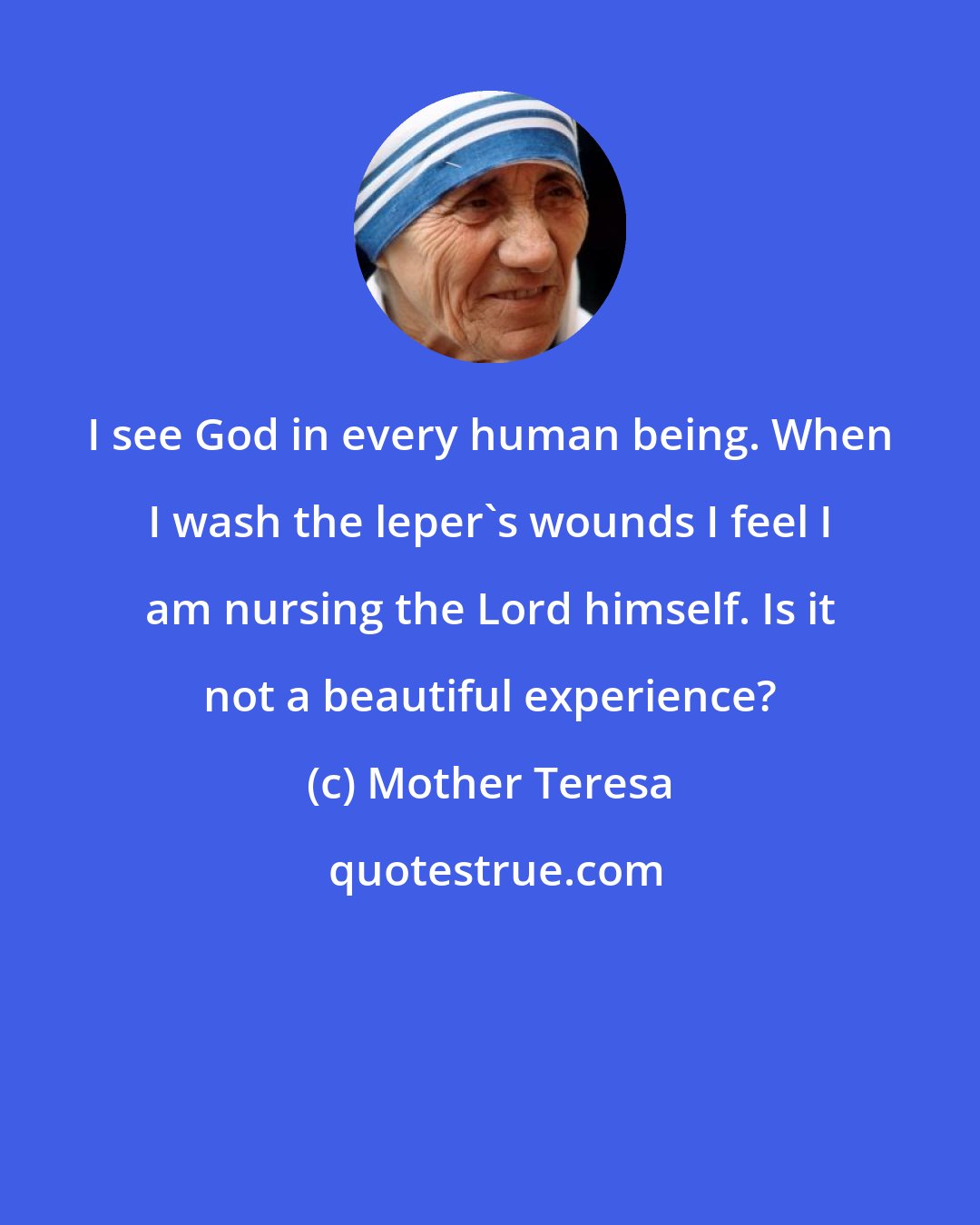 Mother Teresa: I see God in every human being. When I wash the leper's wounds I feel I am nursing the Lord himself. Is it not a beautiful experience?
