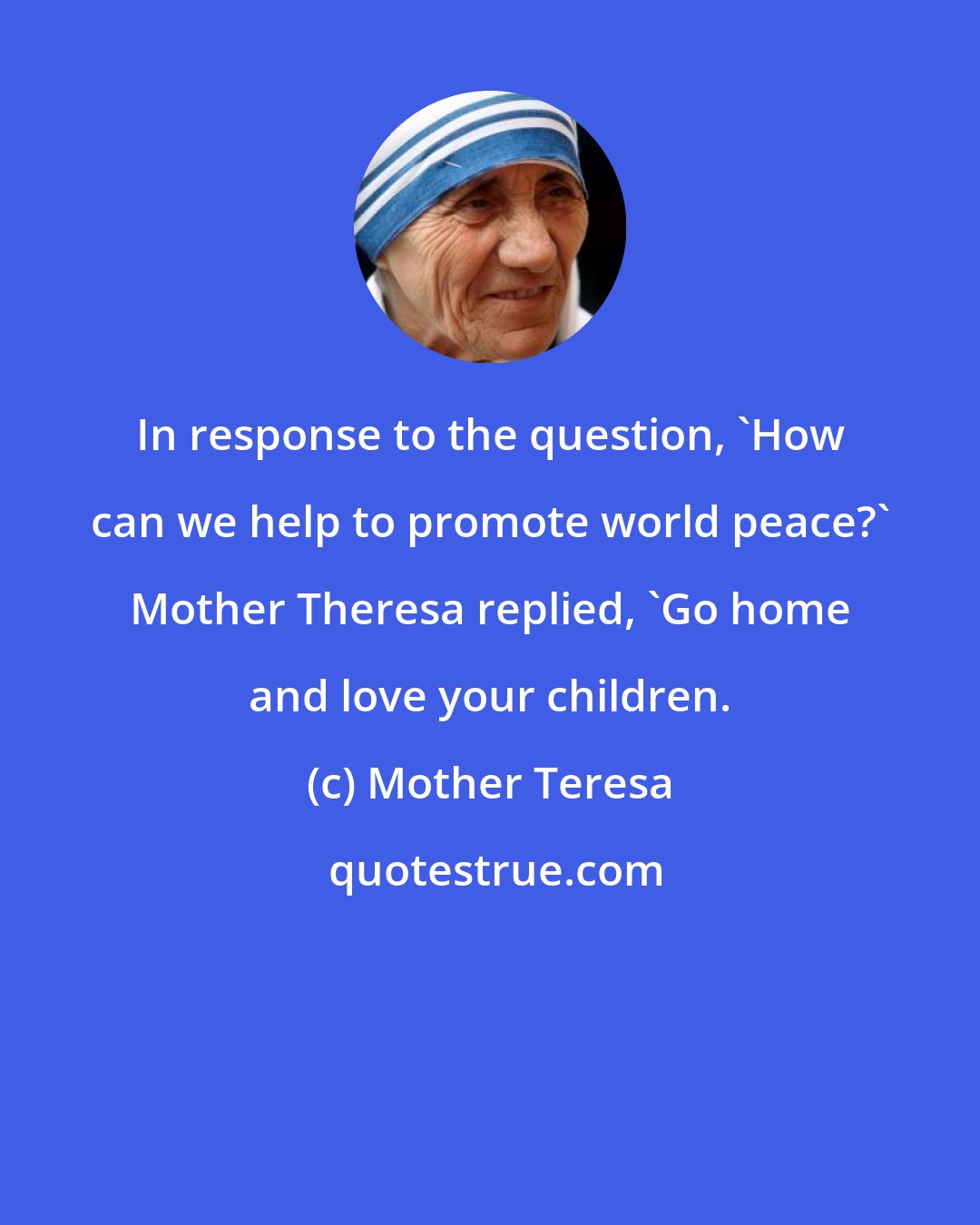 Mother Teresa: In response to the question, 'How can we help to promote world peace?' Mother Theresa replied, 'Go home and love your children.
